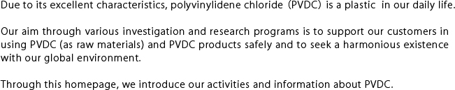 Due to its excellent characteristics, polyvinylidene chloride (PVDC) is a plastic  in our daily life.Our aim through various investigation and research programs is to support our customers in using PVDC (as raw materials) and PVDC products safely and to seek a harmonious existence with our global environment. Through this homepage, we introduce our activities and information about PVDC.